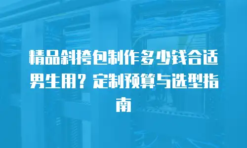 精品斜挎包制作多少钱合适男生用？定制预算与选型指南
