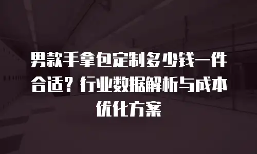 男款手拿包定制多少钱一件合适？行业数据解析与成本优化方案