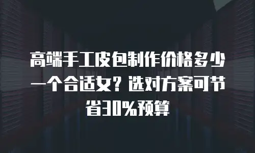 高端手工皮包制作价格多少一个合适女？选对方案可节省30%预算