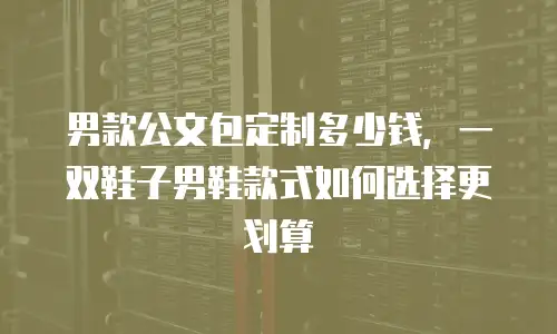 男款公文包定制多少钱，一双鞋子男鞋款式如何选择更划算