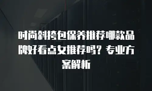 时尚斜挎包保养推荐哪款品牌好看点女推荐吗？专业方案解析
