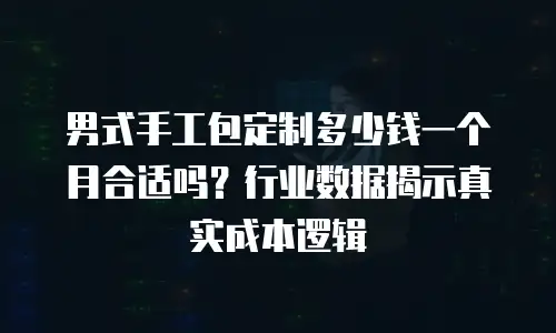 男式手工包定制多少钱一个月合适吗？行业数据揭示真实成本逻辑