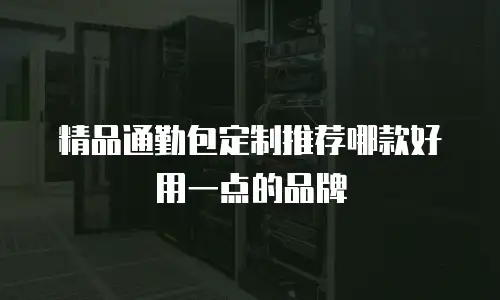 精品通勤包定制推荐哪款好用一点的品牌