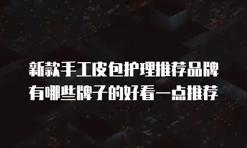 新款手工皮包护理推荐品牌有哪些牌子的好看一点推荐