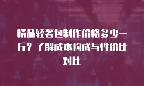 精品轻奢包制作价格多少一斤？了解成本构成与性价比对比