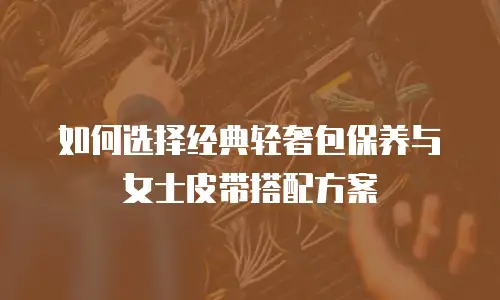 如何选择经典轻奢包保养与女士皮带搭配方案