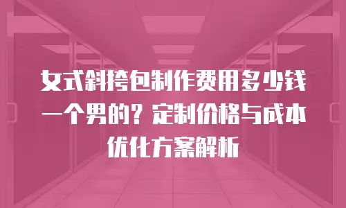 女式斜挎包制作费用多少钱一个男的？定制价格与成本优化方案解析