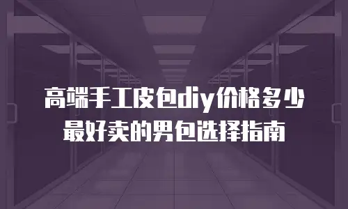 高端手工皮包diy价格多少 最好卖的男包选择指南