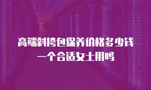高端斜挎包保养价格多少钱一个合适女士用吗