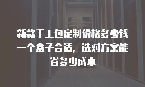 新款手工包定制价格多少钱一个盒子合适，选对方案能省多少成本