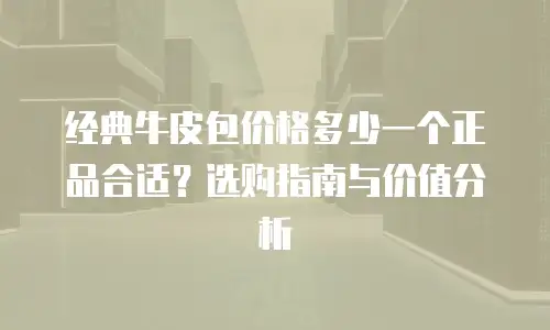 经典牛皮包价格多少一个正品合适？选购指南与价值分析