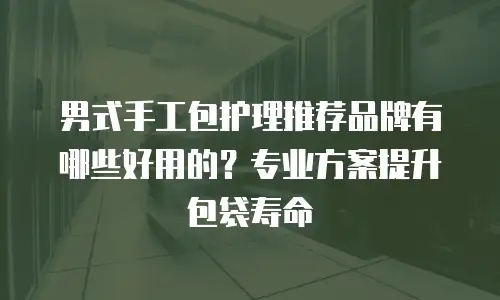 男式手工包护理推荐品牌有哪些好用的？专业方案提升包袋寿命
