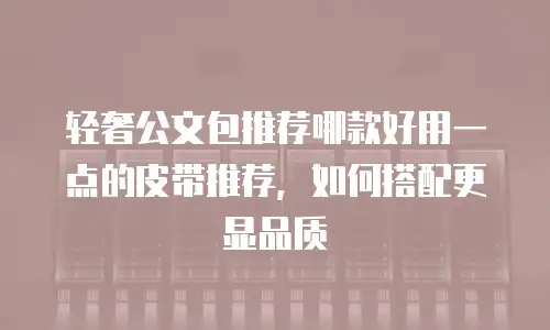 轻奢公文包推荐哪款好用一点的皮带推荐，如何搭配更显品质