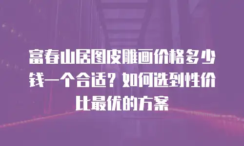 富春山居图皮雕画价格多少钱一个合适？如何选到性价比最优的方案