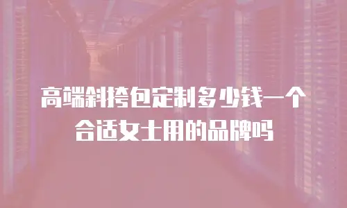 高端斜挎包定制多少钱一个合适女士用的品牌吗