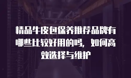 精品牛皮包保养推荐品牌有哪些比较好用的吗，如何高效选择与维护