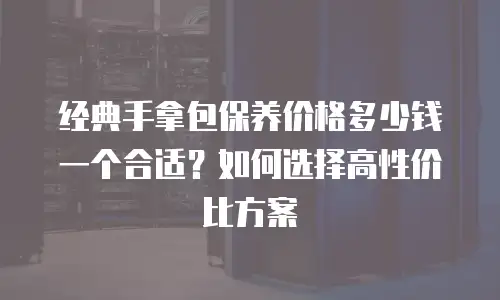 经典手拿包保养价格多少钱一个合适？如何选择高性价比方案