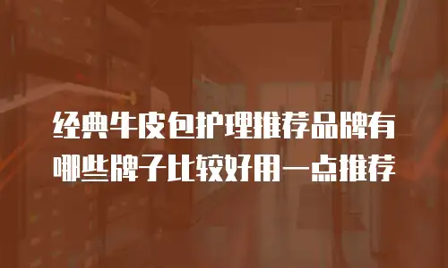 经典牛皮包护理推荐品牌有哪些牌子比较好用一点推荐