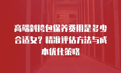 高端斜挎包保养费用是多少合适女？精准评估方法与成本优化策略