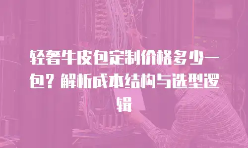 轻奢牛皮包定制价格多少一包？解析成本结构与选型逻辑
