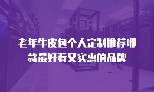 老年牛皮包个人定制推荐哪款最好看又实惠的品牌