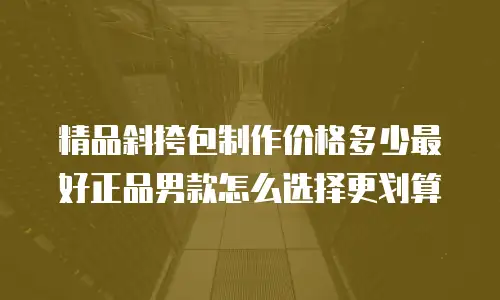 精品斜挎包制作价格多少最好正品男款怎么选择更划算