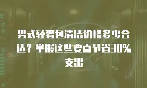 男式轻奢包清洁价格多少合适？掌握这些要点节省30%支出