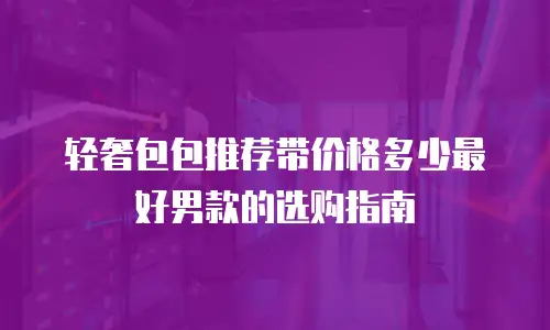 轻奢包包推荐带价格多少最好男款的选购指南