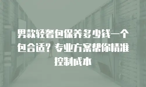 男款轻奢包保养多少钱一个包合适？专业方案帮你精准控制成本