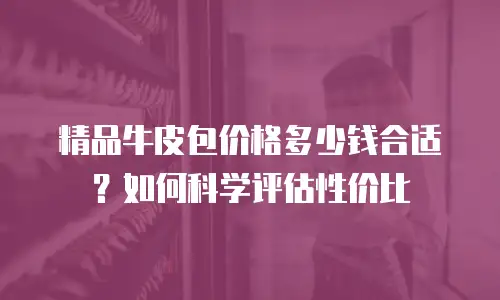 精品牛皮包价格多少钱合适？如何科学评估性价比