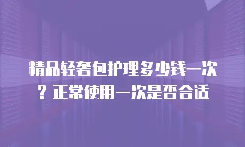 精品轻奢包护理多少钱一次？正常使用一次是否合适