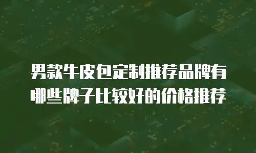 男款牛皮包定制推荐品牌有哪些牌子比较好的价格推荐