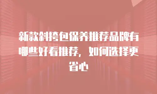 新款斜挎包保养推荐品牌有哪些好看推荐，如何选择更省心