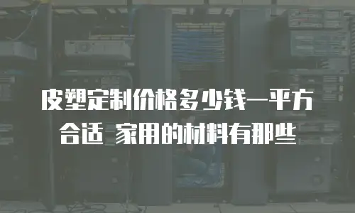 皮塑定制价格多少钱一平方合适 家用的材料有那些