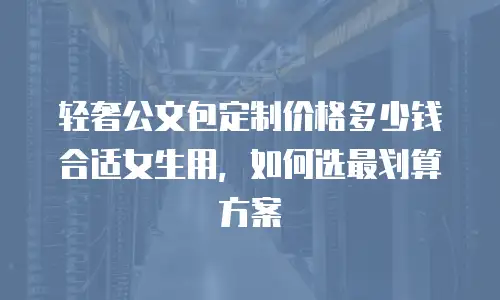 轻奢公文包定制价格多少钱合适女生用，如何选最划算方案