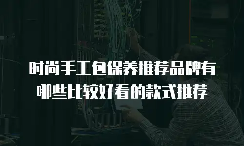 时尚手工包保养推荐品牌有哪些比较好看的款式推荐