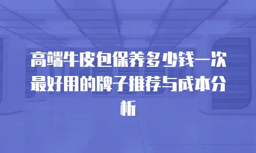 高端牛皮包保养多少钱一次 最好用的牌子推荐与成本分析