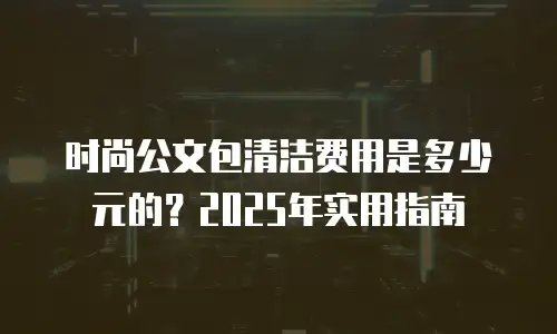 时尚公文包清洁费用是多少元的？2025年实用指南