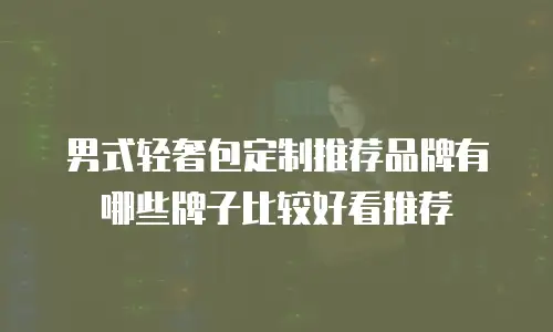 男式轻奢包定制推荐品牌有哪些牌子比较好看推荐