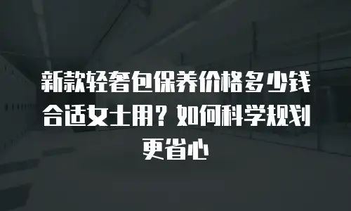 新款轻奢包保养价格多少钱合适女士用？如何科学规划更省心