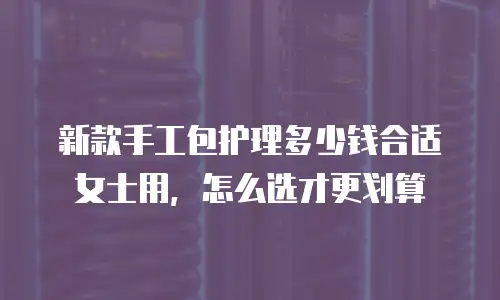 新款手工包护理多少钱合适女士用，怎么选才更划算