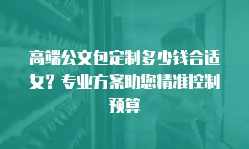 高端公文包定制多少钱合适女？专业方案助您精准控制预算