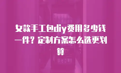 女款手工包diy费用多少钱一件？定制方案怎么选更划算