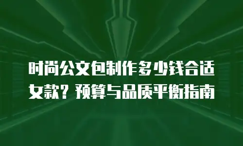时尚公文包制作多少钱合适女款？预算与品质平衡指南
