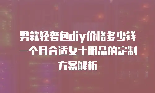 男款轻奢包diy价格多少钱一个月合适女士用品的定制方案解析