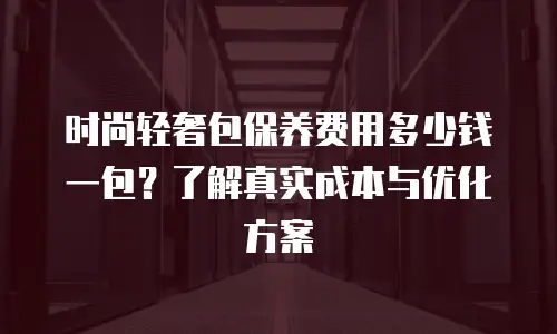 时尚轻奢包保养费用多少钱一包？了解真实成本与优化方案