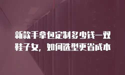 新款手拿包定制多少钱一双鞋子女，如何选型更省成本