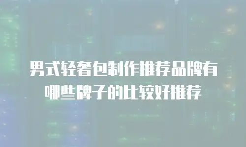 男式轻奢包制作推荐品牌有哪些牌子的比较好推荐