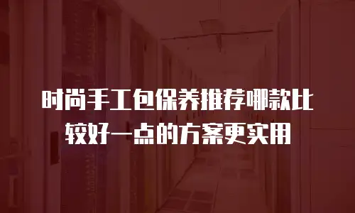 时尚手工包保养推荐哪款比较好一点的方案更实用