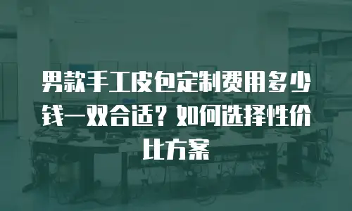 男款手工皮包定制费用多少钱一双合适？如何选择性价比方案